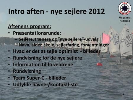 Ungdoms Afdeling Intro aften - nye sejlere 2012 Aftenens program: • Præsentationsrunde: – Sejlere, trænere og ”nye sejlere”-udvalg – Navn, alder, skole,