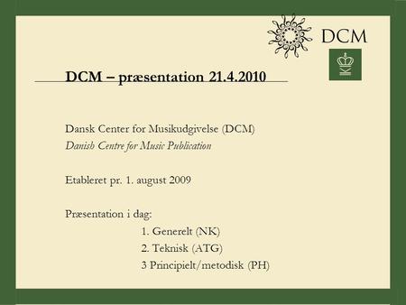 DCM – præsentation 21.4.2010 Dansk Center for Musikudgivelse (DCM) Danish Centre for Music Publication Etableret pr. 1. august 2009 Præsentation i dag: