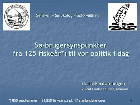 1 Lystfiskeriforeningen v/Bent Frøslee Laursen, formand Sø-brugersynspunkter fra 125 fiskeår*) til vor politik i dag *) 650 medlemmer = 81.250 fiskeår.