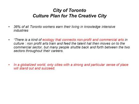 City of Toronto Culture Plan for The Creative City •36% of all Toronto workers earn their living in knowledge intensive industries •“There is a kind of.