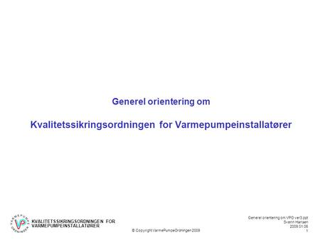 KVALITETSSIKRINGSORDNINGEN FOR VARMEPUMPEINSTALLATØRER Generel orientering om VPO ver3.ppt Svenn Hansen 2009.01.06 1 © Copyright VarmePumpeOrdningen 2009.
