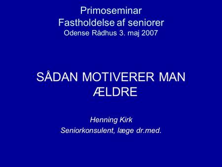 Primoseminar Fastholdelse af seniorer Odense Rådhus 3. maj 2007 SÅDAN MOTIVERER MAN ÆLDRE Henning Kirk Seniorkonsulent, læge dr.med.
