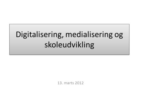 Digitalisering, medialisering og skoleudvikling 13. marts 2012.