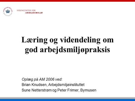 Læring og videndeling om god arbejdsmiljøpraksis Oplæg på AM 2006 ved: Brian Knudsen, Arbejdsmiljøinstituttet Sune Netterstrøm og Peter Frimer, Bymusen.