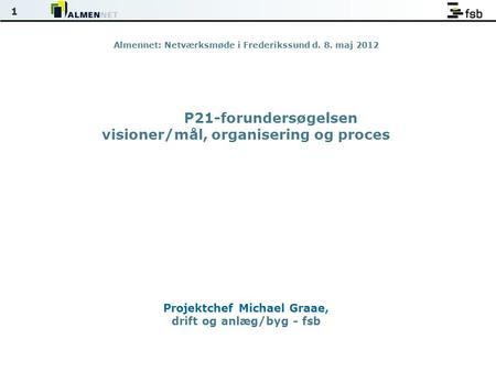 1 Almennet: Netværksmøde i Frederikssund d. 8. maj 2012 P21-forundersøgelsen visioner/mål, organisering og proces Projektchef Michael Graae, drift og anlæg/byg.