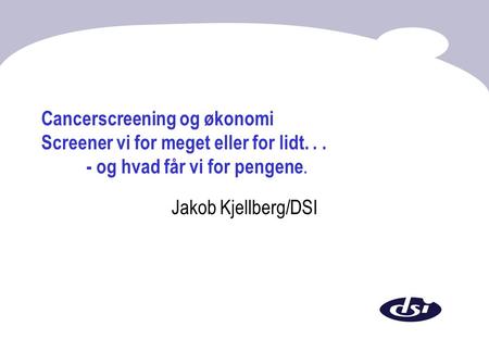 Cancerscreening og økonomi Screener vi for meget eller for lidt... - og hvad får vi for pengene. Jakob Kjellberg/DSI.