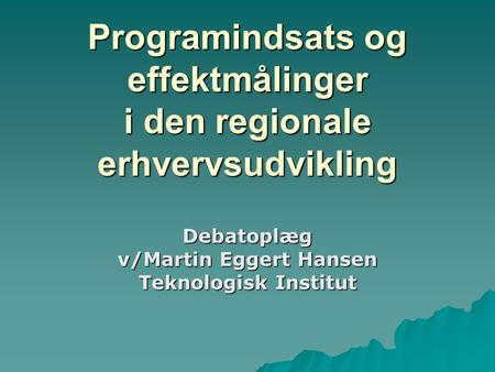 Programindsats og effektmålinger i den regionale erhvervsudvikling Debatoplæg v/Martin Eggert Hansen Teknologisk Institut.
