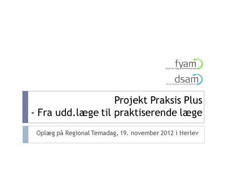 Projekt Praksis Plus - Fra udd.læge til praktiserende læge Oplæg på Regional Temadag, 19. november 2012 i Herlev.
