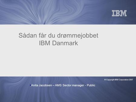 © Copyright IBM Corporation 2007 Sådan får du drømmejobbet IBM Danmark  Anita Jacobsen – AMS Sector manager - Public.