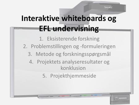 Interaktive whiteboards og EFL undervisning 1.Eksisterende forskning 2.Problemstillingen og -formuleringen 3.Metode og forskningsspørgsmål 4.Projektets.