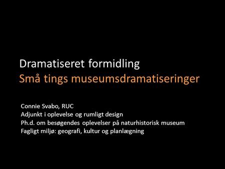 Dramatiseret formidling Små tings museumsdramatiseringer Connie Svabo, RUC Adjunkt i oplevelse og rumligt design Ph.d. om besøgendes oplevelser på naturhistorisk.