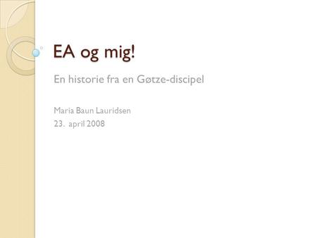 EA og mig! En historie fra en Gøtze-discipel Maria Baun Lauridsen 23. april 2008.