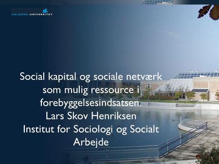 Præsentation af Aalborg Universitet 1 af 31 Social kapital og sociale netværk som mulig ressource i forebyggelsesindsatsen. Lars Skov Henriksen Institut.