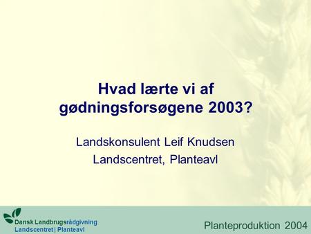 Hvad lærte vi af gødningsforsøgene 2003? Landskonsulent Leif Knudsen Landscentret, Planteavl Dansk Landbrugsrådgivning Landscentret | Planteavl Planteproduktion.