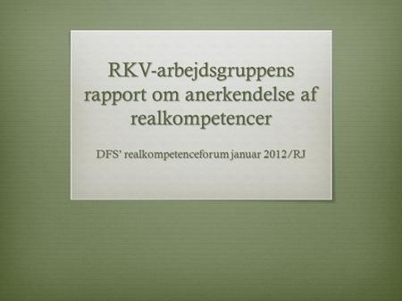 RKV-arbejdsgruppens rapport om anerkendelse af realkompetencer DFS’ realkompetenceforum januar 2012/RJ.