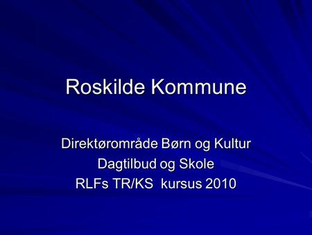 Roskilde Kommune Direktørområde Børn og Kultur Dagtilbud og Skole RLFs TR/KS kursus 2010.