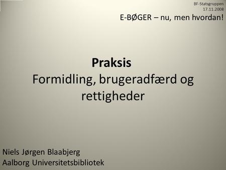 Praksis Formidling, brugeradfærd og rettigheder Niels Jørgen Blaabjerg Aalborg Universitetsbibliotek BF-Statsgruppen 17.11.2008 E-BØGER – nu, men hvordan!