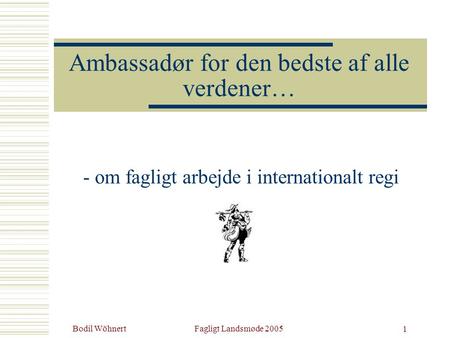 Bodil WöhnertFagligt Landsmøde 2005 1 Ambassadør for den bedste af alle verdener… - om fagligt arbejde i internationalt regi.