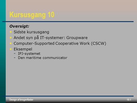 Design af brugerflader10.1 Kursusgang 10 Oversigt: Sidste kursusgang Andet syn på IT-systemer: Groupware Computer-Supported Cooperative Work (CSCW) Eksempel.