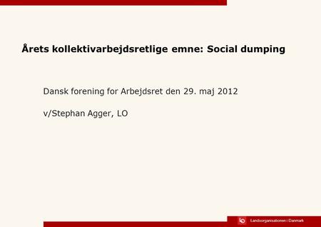 Landsorganisationen i Danmark Årets kollektivarbejdsretlige emne: Social dumping Dansk forening for Arbejdsret den 29. maj 2012 v/Stephan Agger, LO.