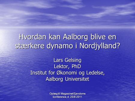 Oplæg til Magasinet Ejendoms konference, d. 25/8-2011 Hvordan kan Aalborg blive en stærkere dynamo i Nordjylland? Lars Gelsing Lektor, PhD Institut for.