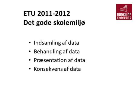 ETU 2011-2012 Det gode skolemiljø Indsamling af data Behandling af data Præsentation af data Konsekvens af data.