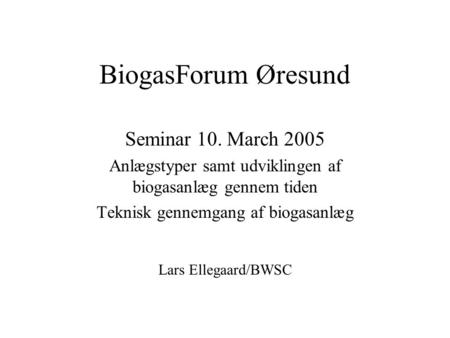 BiogasForum Øresund Seminar 10. March 2005 Anlægstyper samt udviklingen af biogasanlæg gennem tiden Teknisk gennemgang af biogasanlæg Lars Ellegaard/BWSC.