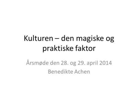 Kulturen – den magiske og praktiske faktor Årsmøde den 28. og 29. april 2014 Benedikte Achen.