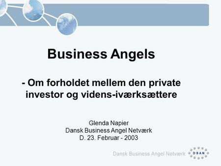 Business Angels - Om forholdet mellem den private investor og videns-iværksættere Glenda Napier Dansk Business Angel Netværk D. 23. Februar - 2003.