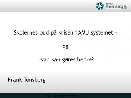 Skolernes bud på krisen i AMU systemet – og Hvad kan gøres bedre? Frank Tonsberg BAI - skolekonference 19-11 20131.