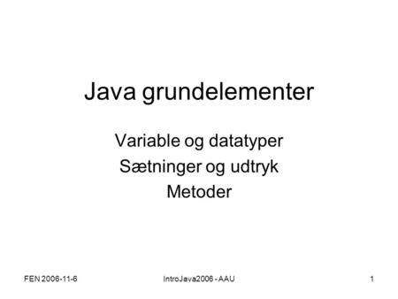 FEN 2006-11-6IntroJava2006 - AAU1 Java grundelementer Variable og datatyper Sætninger og udtryk Metoder.