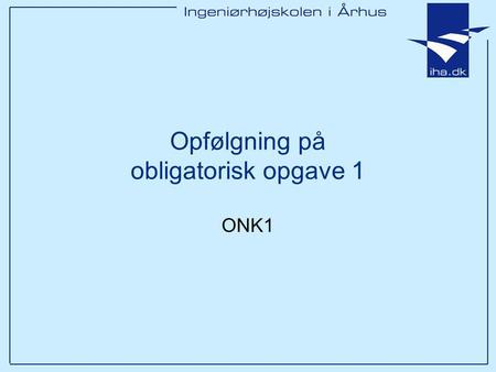 Opfølgning på obligatorisk opgave 1 ONK1. Ingeniørhøjskolen i Århus Slide 2 Overordnet Flere gode opgaver De samme fejl går igen.. Alle der har afleveret.