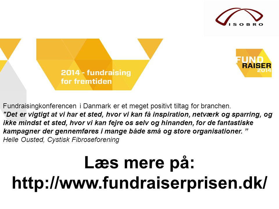 Fundraisingkonferencen i Danmark er et meget positivt tiltag for branchen. Det er vigtigt at vi har et sted, hvor vi kan få inspiration, netværk og sparring, og ikke mindst et sted, hvor vi kan fejre os selv og hinanden, for de fantastiske kampagner der gennemføres i mange både små og store organisationer.