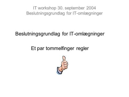 IT workshop 30. september 2004 Beslutningsgrundlag for IT-omlægninger Beslutningsgrundlag for IT-omlægninger Et par tommelfinger regler.