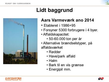 Lidt baggrund 1 Aars Varmeværk ano 2014 Etableret i 1986+95 Forsyner 5300 forbrugere i 4 byer. Affaldskapacitet: 50-60.000 ton per år Alternative brændselstyper,
