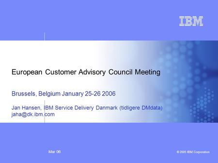 Mar 06 © 2005 IBM Corporation European Customer Advisory Council Meeting Brussels, Belgium January 25-26 2006 Jan Hansen, IBM Service Delivery Danmark.