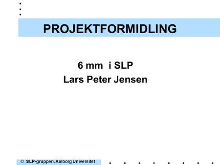 1 PROJEKTFORMIDLING 6 mm i SLP Lars Peter Jensen © SLP-gruppen, Aalborg Universitet.