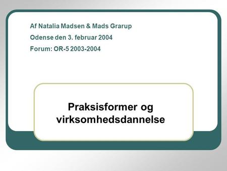Praksisformer og virksomhedsdannelse Af Natalia Madsen & Mads Grarup Odense den 3. februar 2004 Forum: OR-5 2003-2004.
