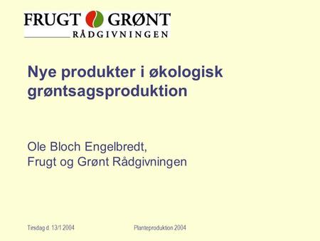 Nye produkter i økologisk grøntsagsproduktion Ole Bloch Engelbredt, Frugt og Grønt Rådgivningen Tirsdag d. 13/1 2004 Planteproduktion 2004.