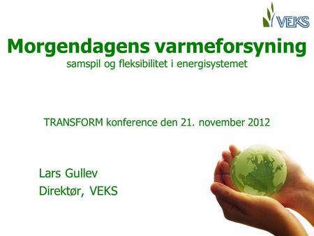 Morgendagens varmeforsyning samspil og fleksibilitet i energisystemet TRANSFORM konference den 21. november 2012 Lars Gullev Direktør, VEKS.