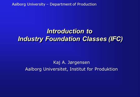 Aalborg University – Department of Production Introduction to Industry Foundation Classes (IFC) Kaj A. Jørgensen Aalborg Universitet, Institut for Produktion.
