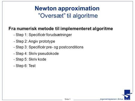 Ingeniørhøjskolen i Århus Slide 1 Newton approximation ”Oversæt” til algoritme - Step 5: Skriv kode - Step 4: Skriv pseudokode - Step 3: Specificér pre-