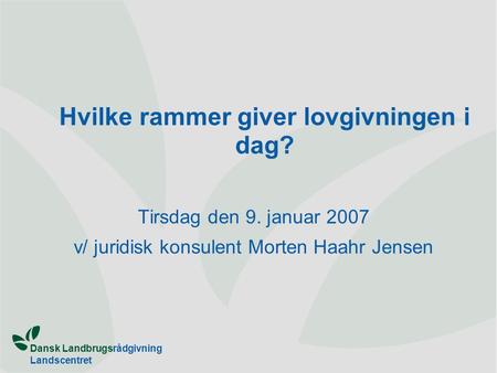 Dansk Landbrugsrådgivning Landscentret Hvilke rammer giver lovgivningen i dag? Tirsdag den 9. januar 2007 v/ juridisk konsulent Morten Haahr Jensen.