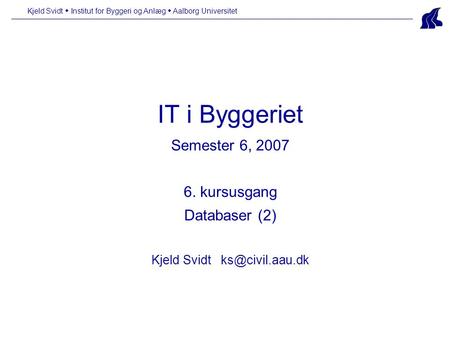 Kjeld Svidt  Institut for Byggeri og Anlæg  Aalborg Universitet IT i Byggeriet Semester 6, 2007 6. kursusgang Databaser (2) Kjeld Svidt