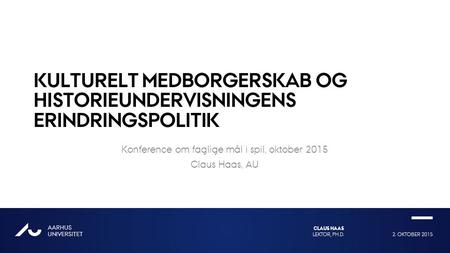 2. OKTOBER 2015LEKTOR, PH.D. CLAUS HAAS AARHUS UNIVERSITET AU KULTURELT MEDBORGERSKAB OG HISTORIEUNDERVISNINGENS ERINDRINGSPOLITIK Konference om faglige.