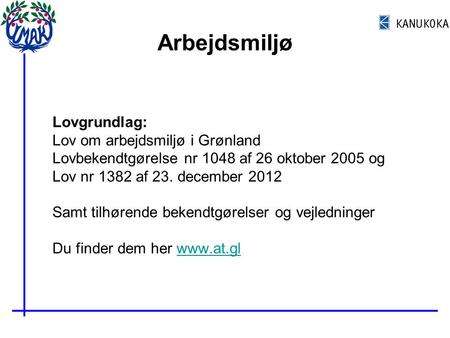 Arbejdsmiljø Lovgrundlag: Lov om arbejdsmiljø i Grønland Lovbekendtgørelse nr 1048 af 26 oktober 2005 og Lov nr 1382 af 23. december 2012 Samt tilhørende.