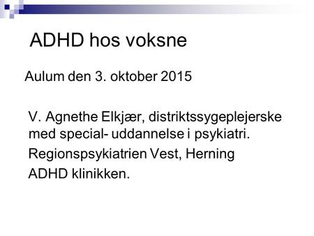 ADHD hos voksne Aulum den 3. oktober 2015 V. Agnethe Elkjær, distriktssygeplejerske med special- uddannelse i psykiatri. Regionspsykiatrien Vest, Herning.