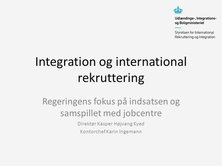 Integration og international rekruttering Regeringens fokus på indsatsen og samspillet med jobcentre Direktør Kasper Højvang Kyed Kontorchef Karin Ingemann.