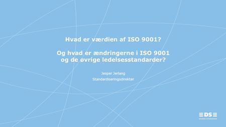 Hvad er værdien af ISO 9001? Og hvad er ændringerne i ISO 9001 og de øvrige ledelsesstandarder? Jesper Jerlang Standardiseringsdirektør.
