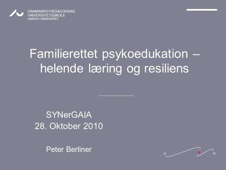 DANMARKS PÆDAGOGISKE UNIVERSITETSSKOLE AARHUS UNIVERSITET Familierettet psykoedukation – helende læring og resiliens SYNerGAIA 28. Oktober 2010 Peter Berliner.